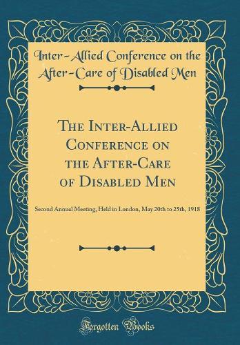 The Inter-Allied Conference on the After-Care of Disabled Men: Second Annual Meeting, Held in London, May 20th to 25th, 1918 (Classic Reprint)