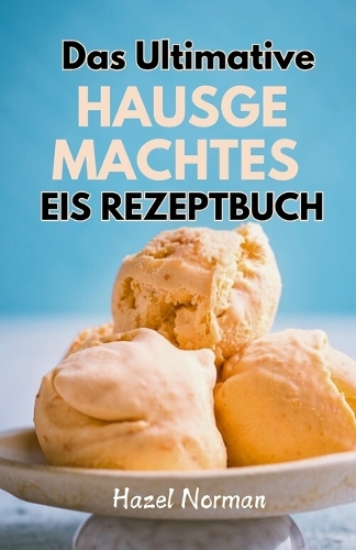Das Ultimative Hausgemachtes Eis Rezeptbuch: Eine Anleitung für die Zubereitung von großartigem Eis zu Hause
