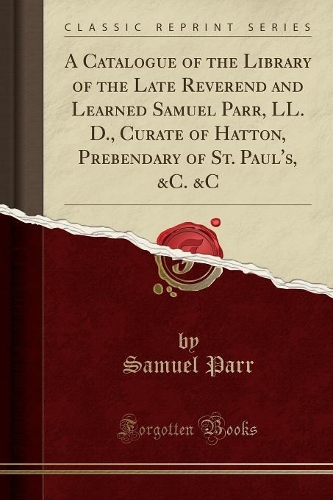 A Catalogue of the Library of the Late Reverend and Learned Samuel Parr, LL. D., Curate of Hatton, Prebendary of St. Paul's, &c. &c (Classic Reprint)