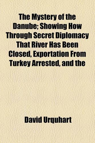 The Mystery of the Danube; Showing How Through Secret Diplomacy That River Has Been Closed, Exportation from Turkey Arrested, and the Re-Opening of the Isthmus of Suez Prevented