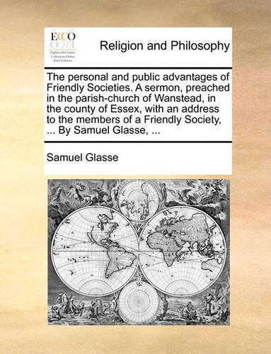 The Personal and Public Advantages of Friendly Societies. a Sermon, Preached in the Parish-Church of Wanstead, in the County of Essex, with an Address to the Members of a Friendly Society, ... by Samuel Glasse, ...