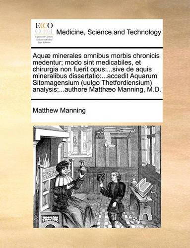 Aqu] Minerales Omnibus Morbis Chronicis Medentur; Modo Sint Medicabiles, Et Chirurgia Non Fuerit Opus: Sive de Aquis Mineralibus Dissertatio: ...Accedit Aquarum Sitomagensium (Uulgo Thetfordiensium Analysis;...Authore Matth]o Manning, M.D.(Latin)