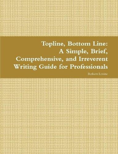 Topline, Bottom Line: A Simple, Brief, Comprehensive, and Irreverent Writing Guide for Professionals