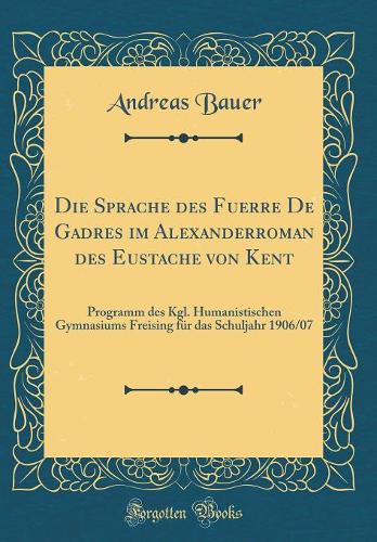 Die Sprache Des Fuerre de Gadres Im Alexanderroman Des Eustache Von Kent: Programm Des Kgl. Humanistischen Gymnasiums Freising Fï¿½r Das Schuljahr 1906/07 (Classic Reprint)
