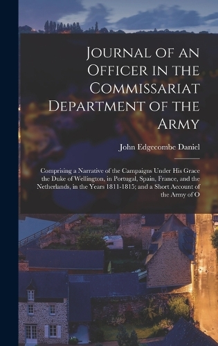 Journal of an Officer in the Commissariat Department of the Army: Comprising a Narrative of the Campaigns Under His Grace the Duke of Wellington, in Portugal, Spain, France, and the Netherlands, in the Years 1811-1