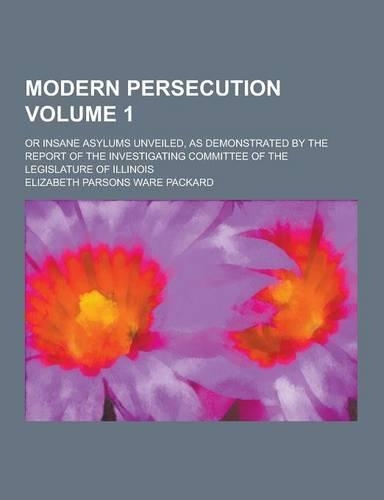Modern Persecution; Or Insane Asylums Unveiled, as Demonstrated by the Report of the Investigating Committee of the Legislature of Illinois Volume 1: (English)