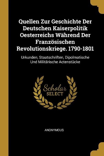 Quellen Zur Geschichte Der Deutschen Kaiserpolitik Oesterreichs Während Der Französischen Revolutionskriege. 1790-1801: Urkunden, Staatschriften, Dipolmatische Und Militärische Actenstücke