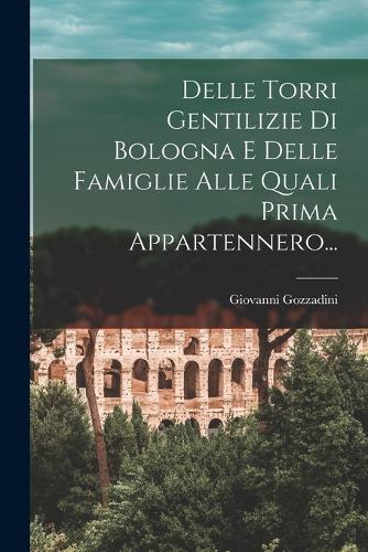 Delle Torri Gentilizie Di Bologna E Delle Famiglie Alle Quali Prima Appartennero...