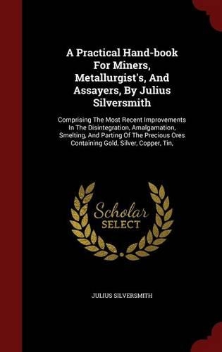 A Practical Hand-Book for Miners, Metallurgist's, and Assayers, by Julius Silversmith