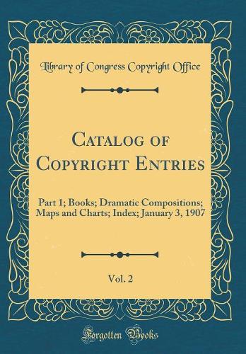Catalog of Copyright Entries, Vol. 2: Part 1; Books; Dramatic Compositions; Maps and Charts; Index; January 3, 1907 (Classic Reprint)