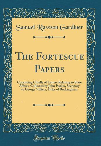 The Fortescue Papers: Consisting Chiefly of Letters Relating to State Affairs, Collected by John Packer, Secretary to George Villiers, Duke of Buckingham (Classic Reprint)