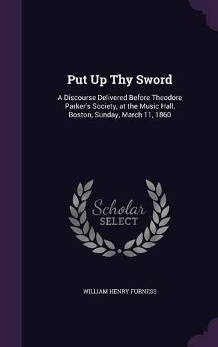 Put Up Thy Sword: A Discourse Delivered Before Theodore Parker's Society, at the Music Hall, Boston, Sunday, March 11, 1860