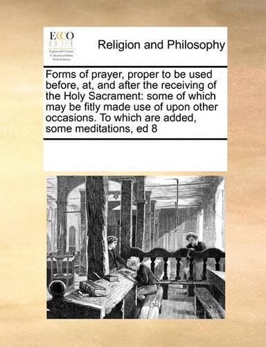 Forms of Prayer, Proper to Be Used Before, AT, and After the Receiving of the Holy Sacrament: Some of Which May Be Fitly Made Use of Upon Other Occasions. to Which Are Added, Some Meditations, Ed 8(English)