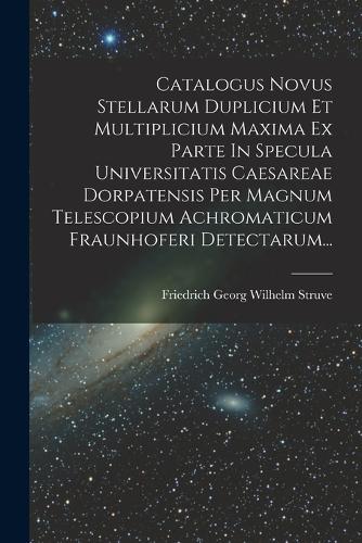 Catalogus Novus Stellarum Duplicium Et Multiplicium Maxima Ex Parte In Specula Universitatis Caesareae Dorpatensis Per Magnum Telescopium Achromaticum Fraunhoferi Detectarum...