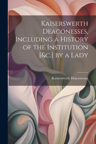 Kaiserswerth Deaconesses, Including a History of the Institution [&c.] by a Lady