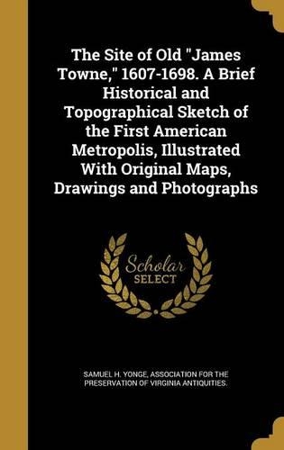 The Site of Old James Towne, 1607-1698. A Brief Historical and Topographical Sketch of the First American Metropolis, Illustrated With Original Maps, Drawings and Photographs