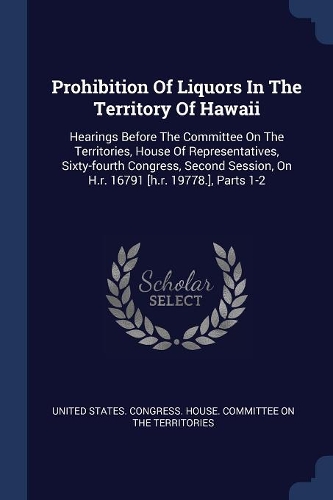 Prohibition Of Liquors In The Territory Of Hawaii: Hearings Before The Committee On The Territories, House Of Representatives, Sixty-fourth Congress, Second Session, On H.r. 16791 [h.r. 19778.], Part