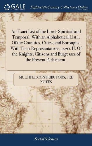 An Exact List of the Lords Spiritual and Temporal. with an Alphabetical List I. of the Counties, Cities, and Boroughs, with Their Representatives, P.20. II. of the Knights, Citizens and Burgesses of the Present Parliament,