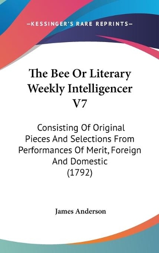 The Bee Or Literary Weekly Intelligencer V7: Consisting Of Original Pieces And Selections From Performances Of Merit, Foreign And Domestic (1792)