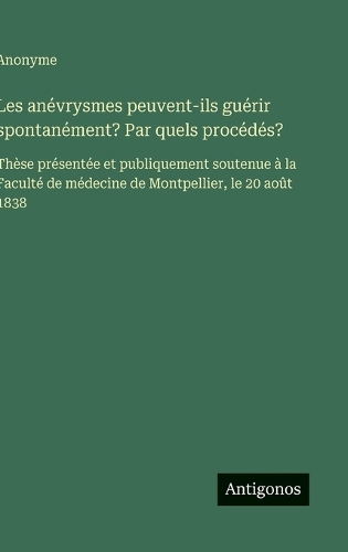 Les anévrysmes peuvent-ils guérir spontanément? Par quels procédés?: Thèse présentée et publiquement soutenue à la Faculté de médecine de Montpellier, le 20 août 1838