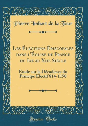 Les Élections Épiscopales dans l'Église de France du Ixe au Xiie Siècle: Étude sur la Décadence du Principe Électif 814-1150 (Classic Reprint)