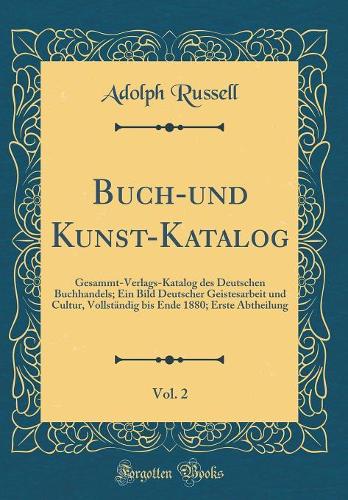 Buch-Und Kunst-Katalog, Vol. 2: Gesammt-Verlags-Katalog Des Deutschen Buchhandels; Ein Bild Deutscher Geistesarbeit Und Cultur, VollstÃ¤ndig Bis Ende 1880; Erste Abtheilung (Classic Reprint)