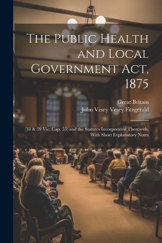 Public Health and Local Government Act, 1875: (38 & 39 Vic. Cap. 55) and the Statutes Incorporated Therewith, With Short Explanatory Notes