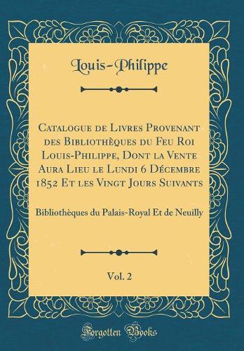 Catalogue de Livres Provenant des Bibliothèques du Feu Roi Louis-Philippe, Dont la Vente Aura Lieu le Lundi 6 Décembre 1852 Et les Vingt Jours Suivants, Vol. 2: Bibliothèques du Palais-Royal Et de Neuilly (Classic Reprint)