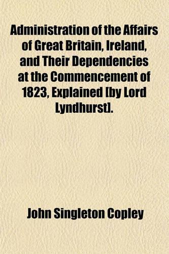Administration of the Affairs of Great Britain, Ireland, and Their Dependencies at the Commencement of 1823, Explained [By Lord Lyndhurst].