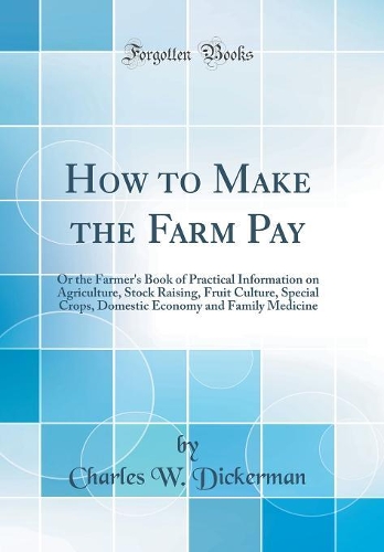 How to Make the Farm Pay: Or the Farmer's Book of Practical Information on Agriculture, Stock Raising, Fruit Culture, Special Crops, Domestic Economy and Family Medicine (Classic Reprint)