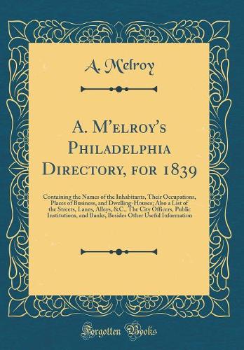 A. M'elroy's Philadelphia Directory, for 1839: Containing the Names of the Inhabitants, Their Occupations, Places of Business, and Dwelling-Houses; Also a List of the Streets, Lanes, Alleys, &C., The City Officers, Public Institutions, and Banks, B