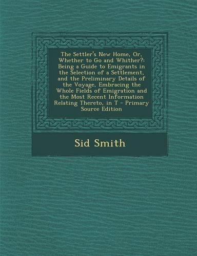 The Settler's New Home, Or, Whether to Go and Whither?: Being a Guide to Emigrants in the Selection of a Settlement, and the Preliminary Details of the Voyage, Embracing the Whole Fields of Emigration and the Most Recent Information Relating Theret
