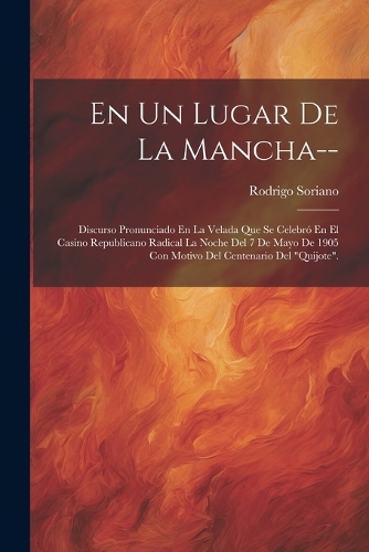 En Un Lugar De La Mancha--: Discurso Pronunciado En La Velada Que Se Celebró En El Casino Republicano Radical La Noche Del 7 De Mayo De 1905 Con Motivo Del Centenario Del "Quij