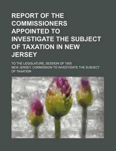 Report of the Commissioners Appointed to Investigate the Subject of Taxation in New Jersey; To the Legislature, Session of 1905