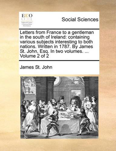 Letters from France to a Gentleman in the South of Ireland: Containing Various Subjects Interesting to Both Nations. Written in 1787. by James St. John, Esq. in Two Volumes. ... Volume 2 of 2(English)