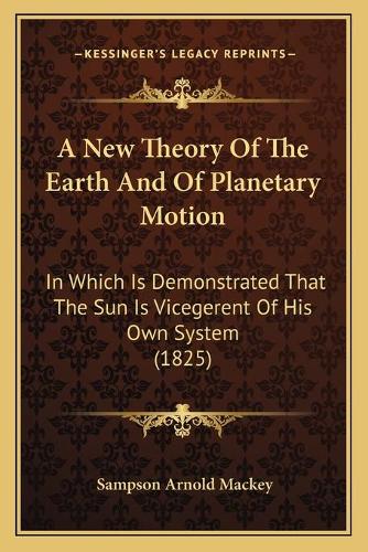A New Theory Of The Earth And Of Planetary Motion: In Which Is Demonstrated That The Sun Is Vicegerent Of His Own System (1825)(English)