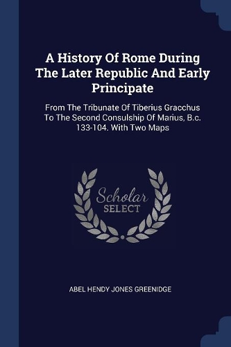 A History Of Rome During The Later Republic And Early Principate: From The Tribunate Of Tiberius Gracchus To The Second Consulship Of Marius, B.c. 133-104. With Two Maps