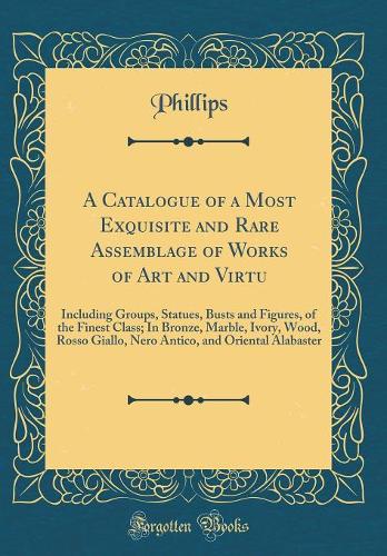 A Catalogue of a Most Exquisite and Rare Assemblage of Works of Art and Virtu: Including Groups, Statues, Busts and Figures, of the Finest Class; In Bronze, Marble, Ivory, Wood, Rosso Giallo, Nero Antico, and Oriental Alabaster