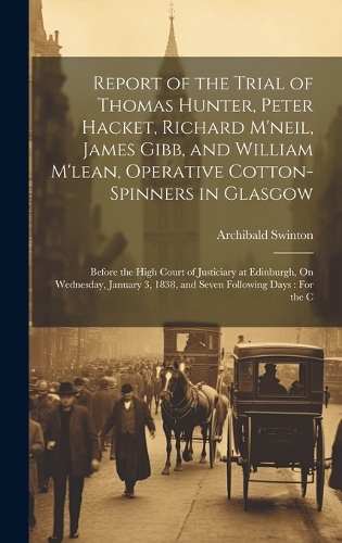 Report of the Trial of Thomas Hunter, Peter Hacket, Richard M'neil, James Gibb, and William M'lean, Operative Cotton-Spinners in Glasgow: Before the High Court of Justiciary at Edinburgh, On Wednesday, January 3, 1838, and Seven Following Days: For the C