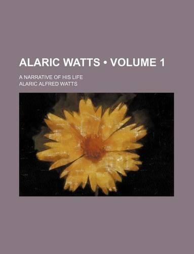 Alaric Watts (Volume 1); A Narrative of His Life: (English)