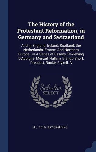 The History of the Protestant Reformation, in Germany and Switzerland: And in England, Ireland, Scotland, the Netherlands, France, And Northern Europe: in A Series of Essays, Reviewing D'Aubigné, Menzel, Hallam, Bishop 