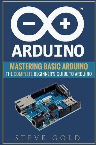 Arduino: Mastering Basic Arduino: The Complete Beginner's Guide To Arduino(Arduino 101, Arduino Sketches, Complete Beginners Guide, Programming, Raspberry Pi 3, XML, C++, Ruby)