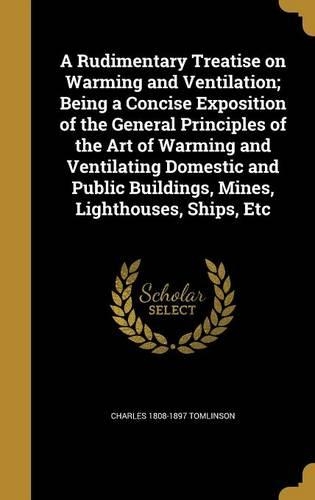 A Rudimentary Treatise on Warming and Ventilation; Being a Concise Exposition of the General Principles of the Art of Warming and Ventilating Domestic and Public Buildings, Mines, Lighthouses, Ships, Etc