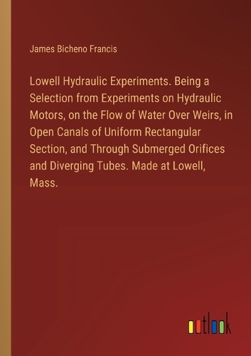 Lowell Hydraulic Experiments. Being a Selection from Experiments on Hydraulic Motors, on the Flow of Water Over Weirs, in Open Canals of Uniform Rectangular Section, and Through Submerged Orifices and Diverging Tubes. Made at Lowell, Mass.