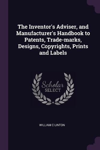 The Inventor's Adviser, and Manufacturer's Handbook to Patents, Trade-marks, Designs, Copyrights, Prints and Labels