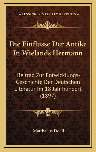 Die Einflusse Der Antike In Wielands Hermann: Beitrag Zur Entwicklungs-Geschichte Der Deutschen Literatur Im 18 Jahrhundert (1897)