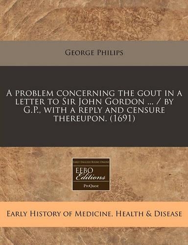 A Problem Concerning the Gout in a Letter to Sir John Gordon ... / By G.P., with a Reply and Censure Thereupon. (1691)