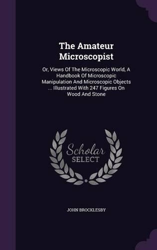 The Amateur Microscopist: Or, Views Of The Microscopic World, A Handbook Of Microscopic Manipulation And Microscopic Objects ... Illustrated With 247 Figures On Wood And Ston