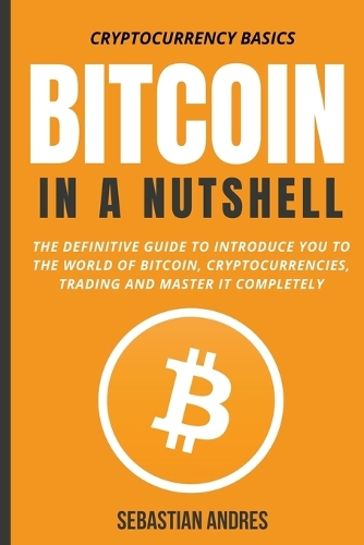 Bitcoin in a Nutshell: The Definitive Guide to Introduce You to the World of Bitcoin, Cryptocurrencies, Trading and Master It Completely(1 Cryptocurrency Basics)