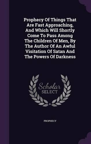 Prophecy Of Things That Are Fast Approaching, And Which Will Shortly Come To Pass Among The Children Of Men, By The Author Of An Awful Visitation Of Satan And The Powers Of Darkness